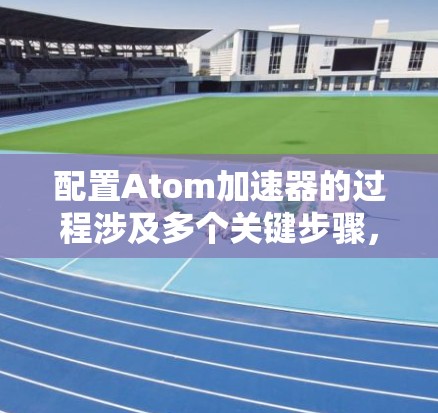 配置Atom加速器的过程涉及多个关键步骤，每个步骤都需要细致和耐心。以下是详细的步骤指南