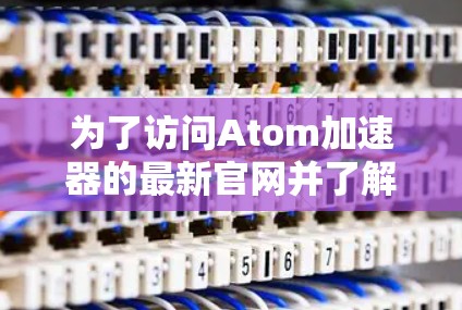 为了访问Atom加速器的最新官网并了解其最新版本，以下是详细的步骤指南