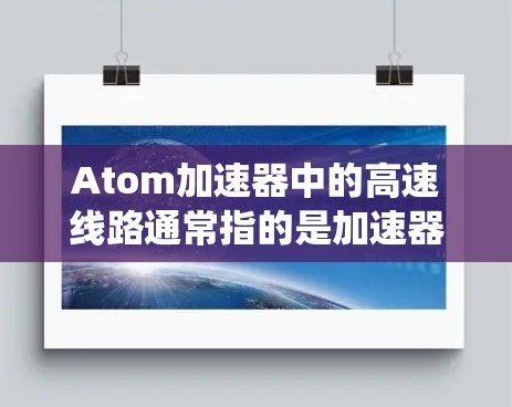 Atom加速器中的高速线路通常指的是加速器内部电子束快速传输和稳定运行的系统，具体涉及以下几个方面