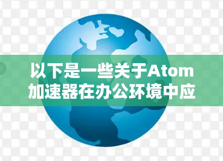 以下是一些关于Atom加速器在办公环境中应用的可能场景和考虑因素