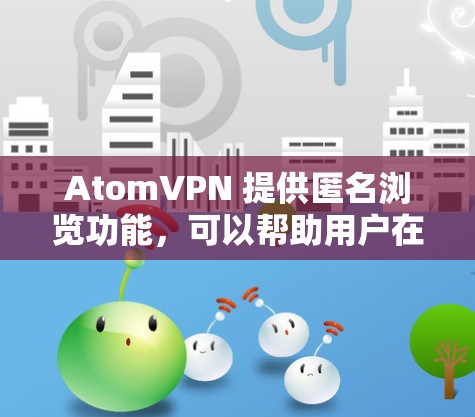 AtomVPN 提供匿名浏览功能，可以帮助用户在网上保持隐私，保护个人信息不被泄露或追踪。匿名浏览通常指通过VPN或其他匿名网络连接方式，隐藏真实IP地址，防止网站或第三方追踪用户的在线活动