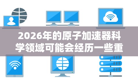 2026年的原子加速器科学领域可能会经历一些重大进展，尤其是在网络上资源的整合和共享方面。以下是一些可能的发展方向和趋势