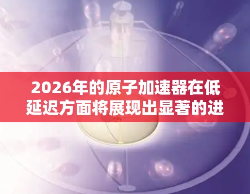 2026年的原子加速器在低延迟方面将展现出显著的进步，主要体现在以下几个方面