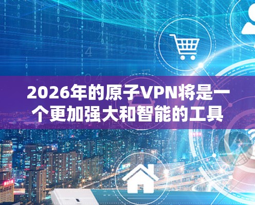 2026年的原子VPN将是一个更加强大和智能的工具，能够有效应对未来可能出现的各种安全威胁，保护用户的隐私和数据安全。以下是对2026年原子VPN科学上网情况的详细分析