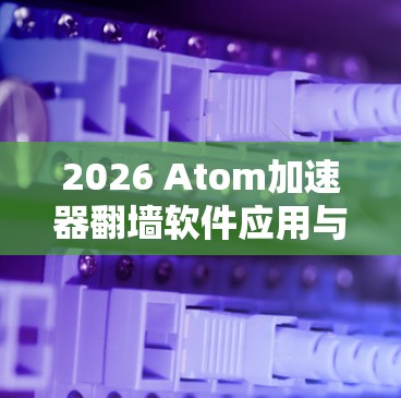 2026 Atom加速器翻墙软件应用与测试