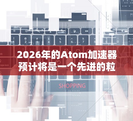 2026年的Atom加速器预计将是一个先进的粒子加速器，可能采用了最新的技术和设计，以提高性能和可靠性。以下是对其可能特点的分析