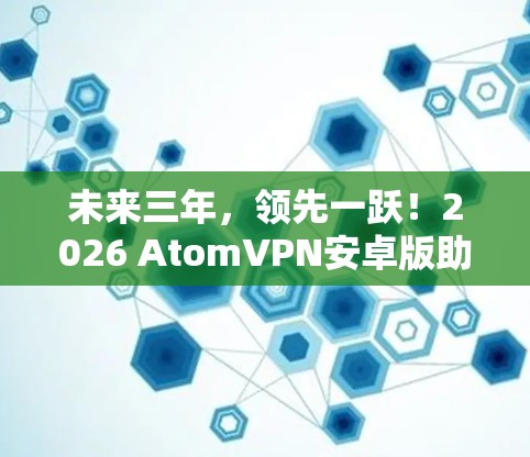 未来三年，领先一跃！2026 AtomVPN安卓版助力安全隐私