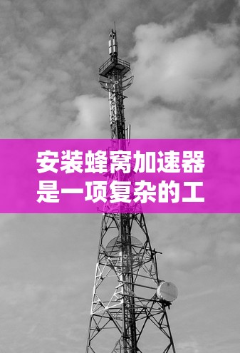 安装蜂窝加速器是一项复杂的工程，需要遵循严格的步骤和安全规范。如果你计划自行安装蜂窝加速器，以下是一些通用的安装教程和注意事项，但请注意，具体安装可能会根据加速器的类型、规格和环境条件有所不同